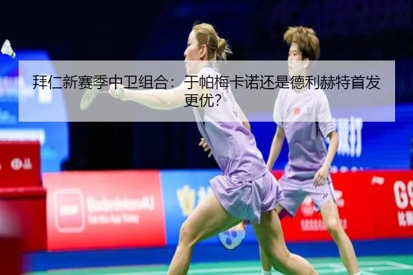 拜仁新赛季中卫组合：于帕梅卡诺还是德利赫特首发更优？